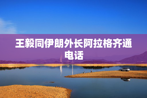 王毅同伊朗外长阿拉格齐通电话