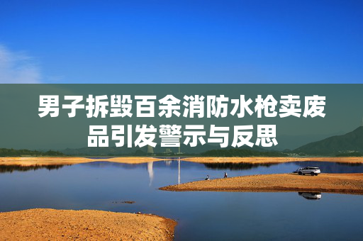 男子拆毁百余消防水枪卖废品引发警示与反思
