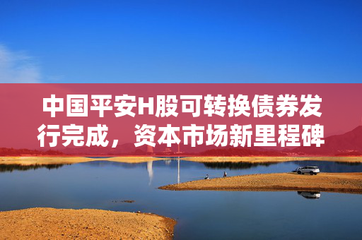 中国平安H股可转换债券发行完成，资本市场新里程碑事件