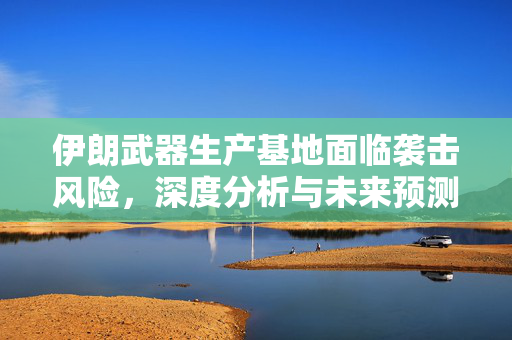 伊朗武器生产基地面临袭击风险，深度分析与未来预测