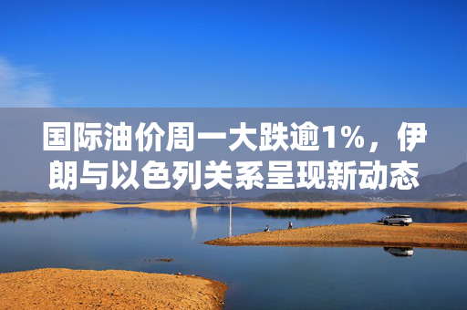 国际油价周一大跌逾1%，伊朗与以色列关系呈现新动态