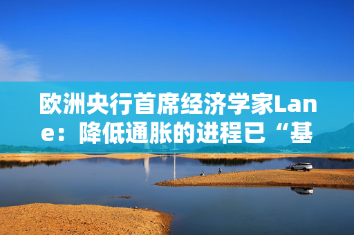 欧洲央行首席经济学家Lane：降低通胀的进程已“基本完成”