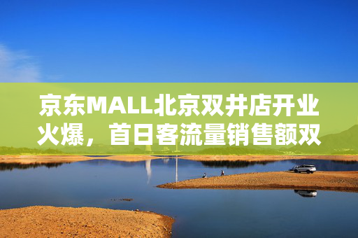 京东MALL北京双井店开业火爆，首日客流量销售额双突破，人潮涌动，销售额破千万