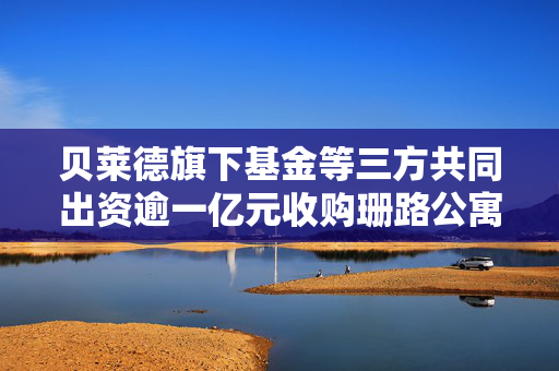 贝莱德旗下基金等三方共同出资逾一亿元收购珊路公寓