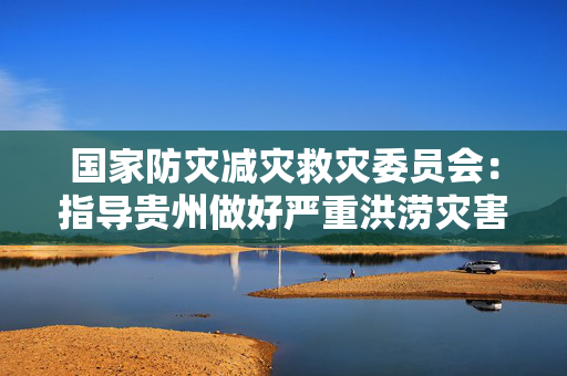 国家防灾减灾救灾委员会：指导贵州做好严重洪涝灾害救助工作