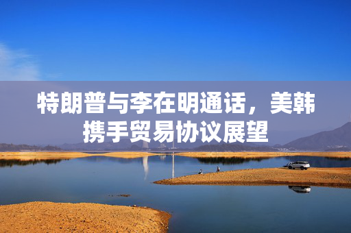 特朗普与李在明通话，美韩携手贸易协议展望