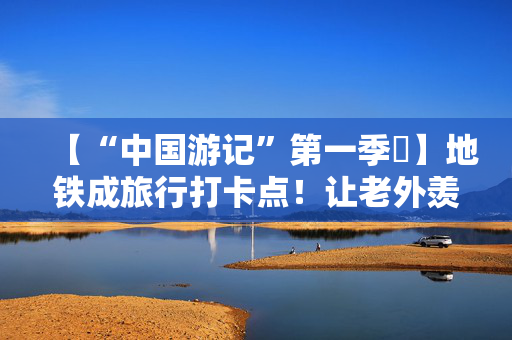 【“中国游记”第一季㊷】地铁成旅行打卡点！让老外羡慕的中国地铁凭啥“出圈”？