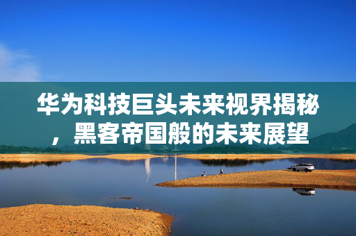 华为科技巨头未来视界揭秘，黑客帝国般的未来展望