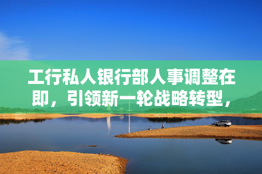 工行私人银行部人事调整在即，引领新一轮战略转型，换帅重塑未来格局