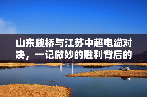 山东魏桥与江苏中超电缆对决，一记微妙的胜利背后的故事