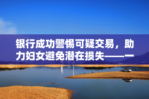 银行成功警惕可疑交易，助力妇女避免潜在损失——一次成功的风险管理与优质服务的体验之旅