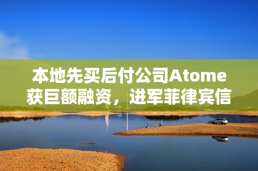 本地先买后付公司Atome获巨额融资，进军菲律宾信贷市场，开启全新篇章