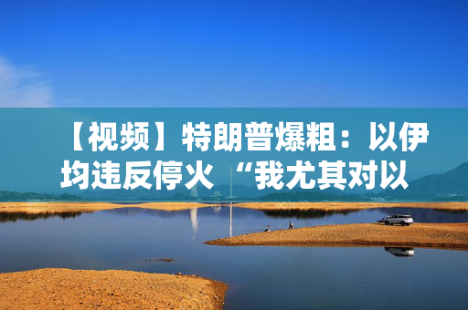 【视频】特朗普爆粗：以伊均违反停火 “我尤其对以色列不满”