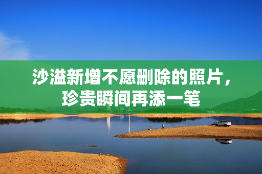 沙溢新增不愿删除的照片，珍贵瞬间再添一笔