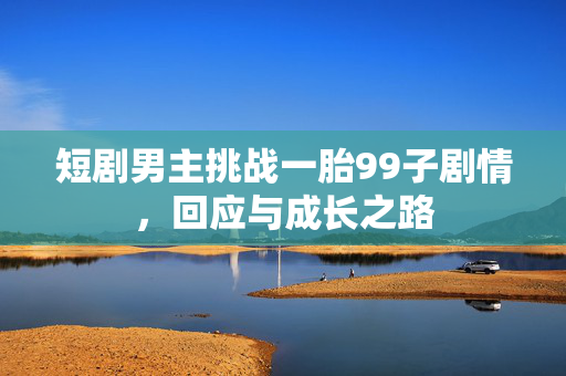 短剧男主挑战一胎99子剧情，回应与成长之路