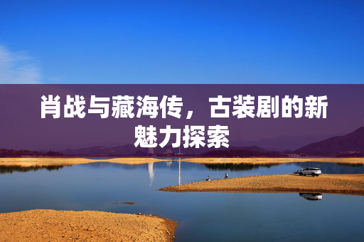 肖战与藏海传，古装剧的新魅力探索