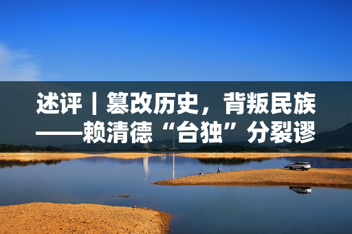 述评｜篡改历史，背叛民族——赖清德“台独”分裂谬论充斥种种谎言骗术