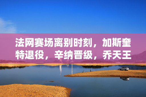 法网赛场离别时刻，加斯奎特退役，辛纳晋级，乔天王续写辉煌篇章