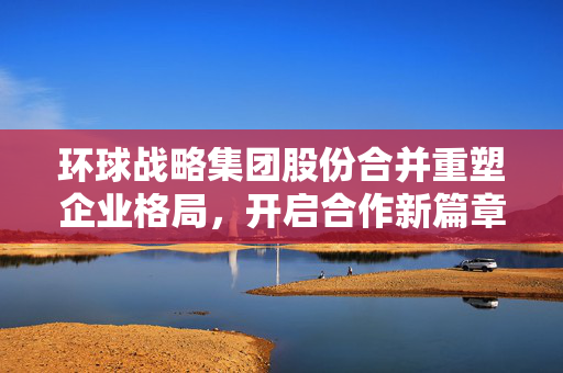 环球战略集团股份合并重塑企业格局，开启合作新篇章（6月13日生效）