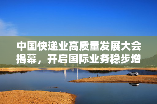 中国快递业高质量发展大会揭幕，开启国际业务稳步增长的快递业新篇章