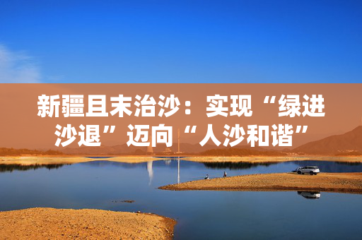新疆且末治沙：实现“绿进沙退”迈向“人沙和谐”