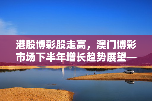 港股博彩股走高，澳门博彩市场下半年增长趋势展望——花旗预测博彩总收入增长按年升6%