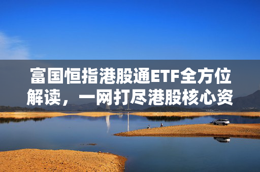 富国恒指港股通ETF全方位解读，一网打尽港股核心资产，即将结募的独家分析