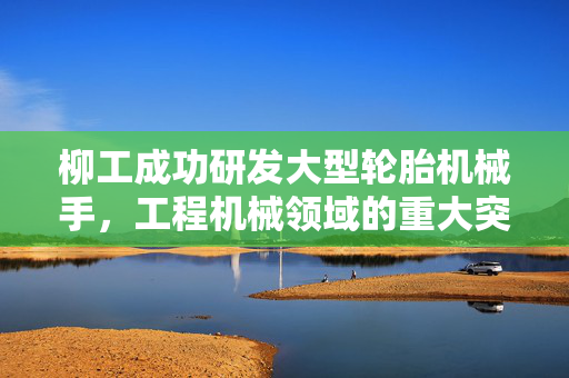 柳工成功研发大型轮胎机械手，工程机械领域的重大突破与革新