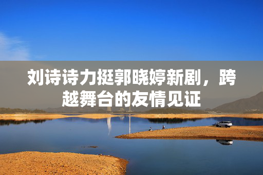 刘诗诗力挺郭晓婷新剧，跨越舞台的友情见证