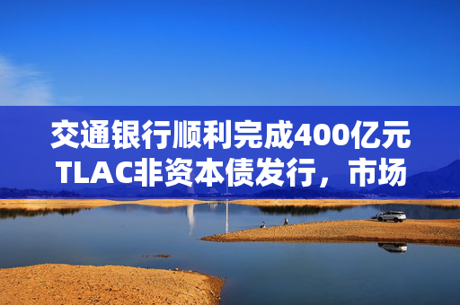 交通银行顺利完成400亿元TLAC非资本债发行，市场反响与前景展望