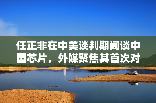 任正非在中美谈判期间谈中国芯片，外媒聚焦其首次对外发声揭秘