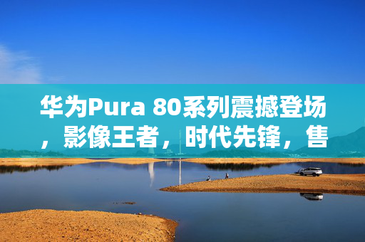 华为Pura 80系列震撼登场，影像王者，时代先锋，售价6499元起
