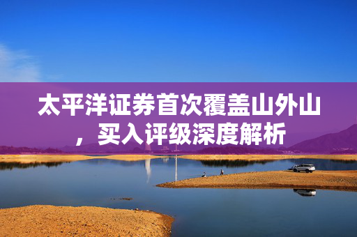 太平洋证券首次覆盖山外山，买入评级深度解析