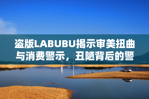 盗版LABUBU揭示审美扭曲与消费警示，丑陋背后的警示灯