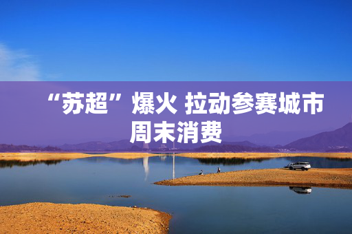 “苏超”爆火 拉动参赛城市周末消费