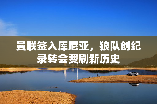 曼联签入库尼亚，狼队创纪录转会费刷新历史