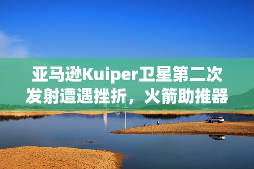 亚马逊Kuiper卫星第二次发射遭遇挫折，火箭助推器故障致发射延期
