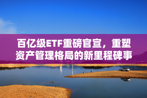 百亿级ETF重磅官宣，重塑资产管理格局的新里程碑事件！