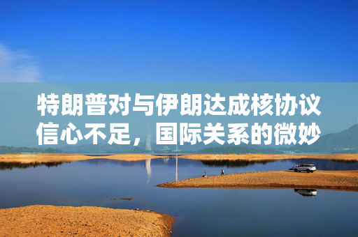 特朗普对与伊朗达成核协议信心不足，国际关系的微妙转变