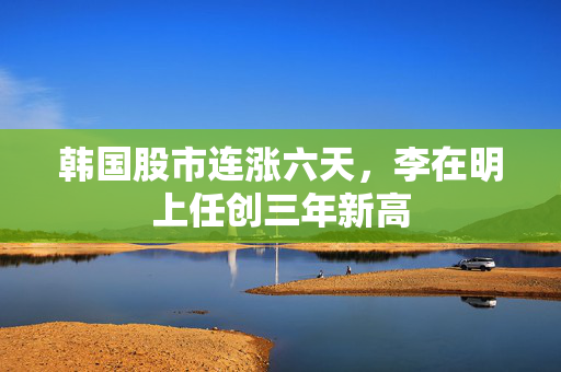 韩国股市连涨六天，李在明上任创三年新高