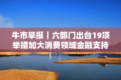 牛市早报｜六部门出台19项举措加大消费领域金融支持