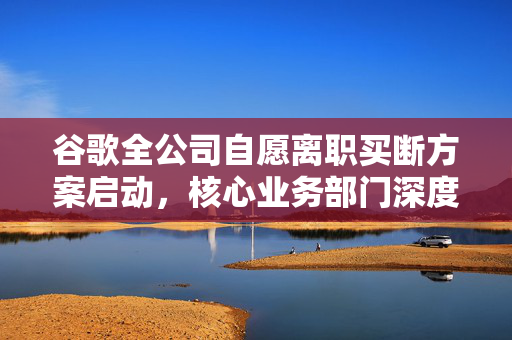谷歌全公司自愿离职买断方案启动，核心业务部门深度解析