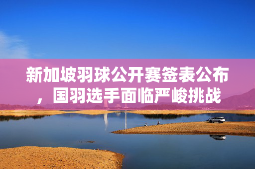 新加坡羽球公开赛签表公布，国羽选手面临严峻挑战
