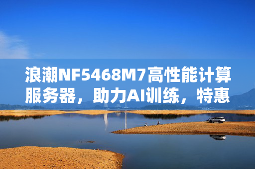 浪潮NF5468M7高性能计算服务器，助力AI训练，特惠双路服务器震撼上市