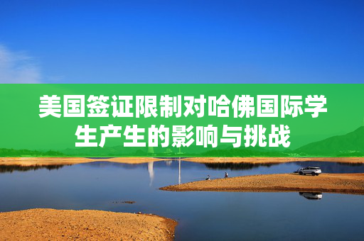 美国签证限制对哈佛国际学生产生的影响与挑战