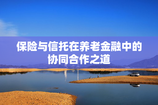 保险与信托在养老金融中的协同合作之道