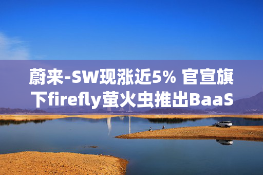 蔚来-SW现涨近5% 官宣旗下firefly萤火虫推出BaaS电池租用方案