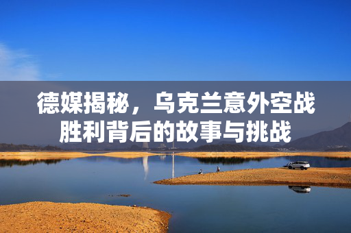 德媒揭秘，乌克兰意外空战胜利背后的故事与挑战