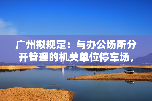 广州拟规定：与办公场所分开管理的机关单位停车场，非工作时间向社会开放