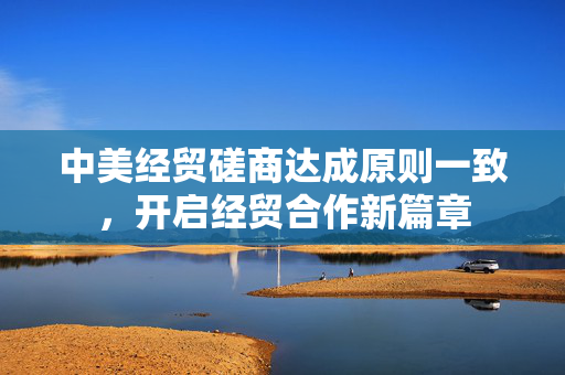 中美经贸磋商达成原则一致，开启经贸合作新篇章